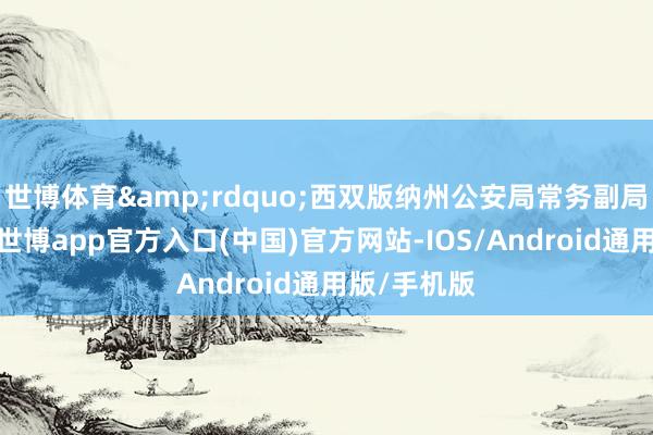 世博体育&rdquo;西双版纳州公安局常务副局长张钦说-世博app官方入口(中国)官方网站-IOS/Android通用版/手机版