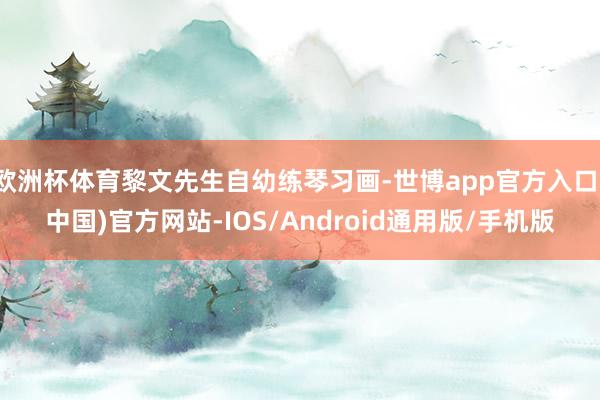 欧洲杯体育黎文先生自幼练琴习画-世博app官方入口(中国)官方网站-IOS/Android通用版/手机版