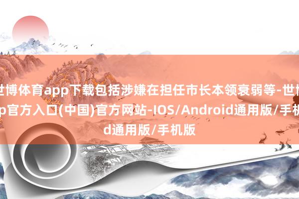 世博体育app下载包括涉嫌在担任市长本领衰弱等-世博app官方入口(中国)官方网站-IOS/Android通用版/手机版
