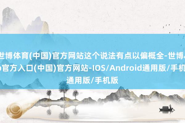 世博体育(中国)官方网站这个说法有点以偏概全-世博app官方入口(中国)官方网站-IOS/Android通用版/手机版