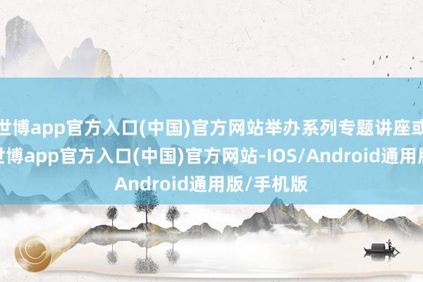 世博app官方入口(中国)官方网站举办系列专题讲座或宣讲会-世博app官方入口(中国)官方网站-IOS/Android通用版/手机版