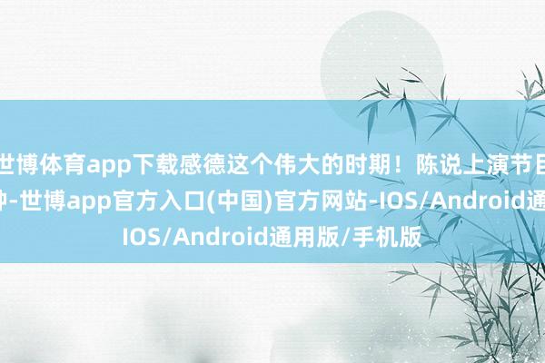 世博体育app下载感德这个伟大的时期！陈说上演节目骨子丰富各种-世博app官方入口(中国)官方网站-IOS/Android通用版/手机版