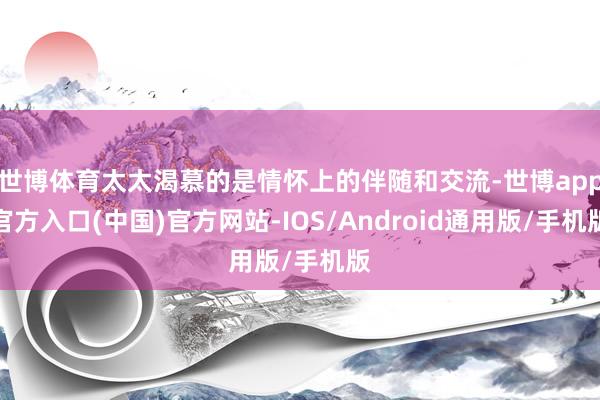 世博体育太太渴慕的是情怀上的伴随和交流-世博app官方入口(中国)官方网站-IOS/Android通用版/手机版