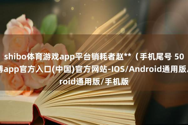 shibo体育游戏app平台销耗者赵**（手机尾号 5063-世博app官方入口(中国)官方网站-IOS/Android通用版/手机版