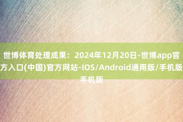 世博体育处理成果：2024年12月20日-世博app官方入口(中国)官方网站-IOS/Android通用版/手机版