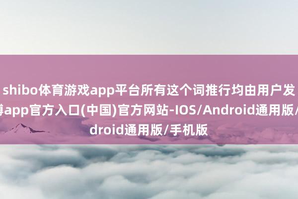 shibo体育游戏app平台所有这个词推行均由用户发布-世博app官方入口(中国)官方网站-IOS/Android通用版/手机版