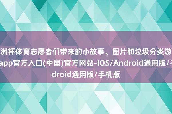 欧洲杯体育志愿者们带来的小故事、图片和垃圾分类游戏-世博app官方入口(中国)官方网站-IOS/Android通用版/手机版