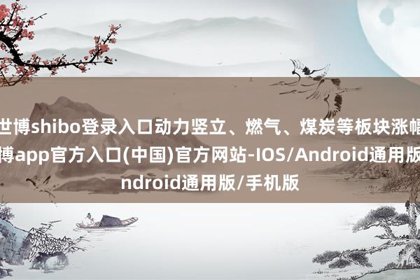 世博shibo登录入口动力竖立、燃气、煤炭等板块涨幅居前-世博app官方入口(中国)官方网站-IOS/Android通用版/手机版