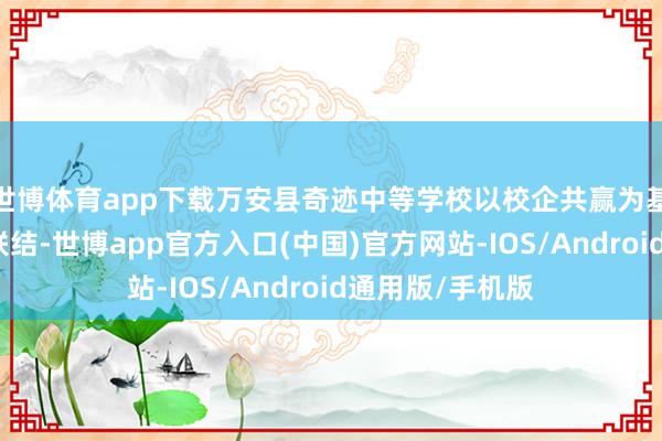 世博体育app下载万安县奇迹中等学校以校企共赢为基础与企业深切联结-世博app官方入口(中国)官方网站-IOS/Android通用版/手机版