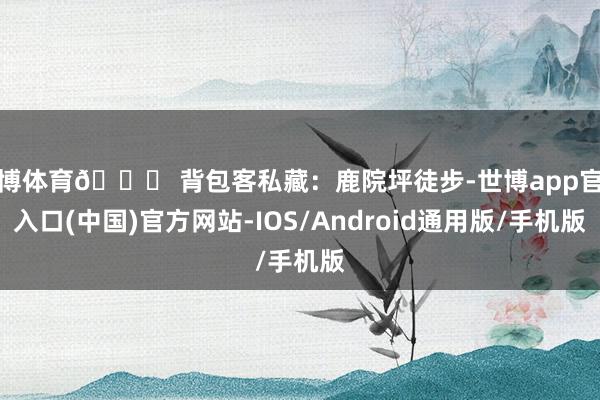 世博体育🎒 背包客私藏：鹿院坪徒步-世博app官方入口(中国)官方网站-IOS/Android通用版/手机版
