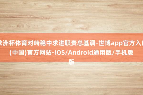 欧洲杯体育对峙稳中求进职责总基调-世博app官方入口(中国)官方网站-IOS/Android通用版/手机版