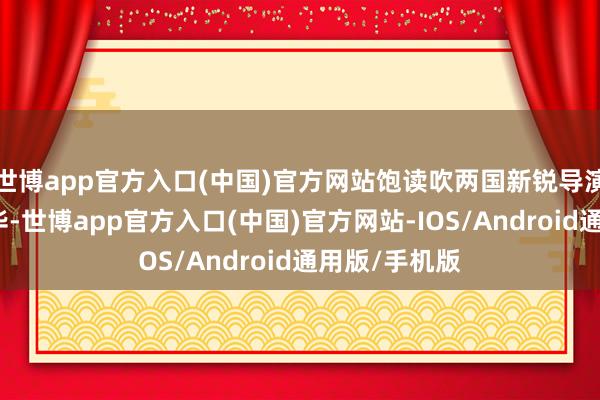 世博app官方入口(中国)官方网站饱读吹两国新锐导演展现不凡才华-世博app官方入口(中国)官方网站-IOS/Android通用版/手机版