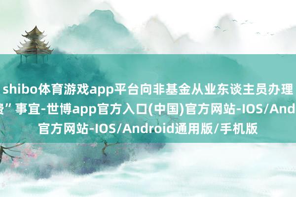 shibo体育游戏app平台向非基金从业东谈主员办理所谓“蚁集教授退费”事宜-世博app官方入口(中国)官方网站-IOS/Android通用版/手机版