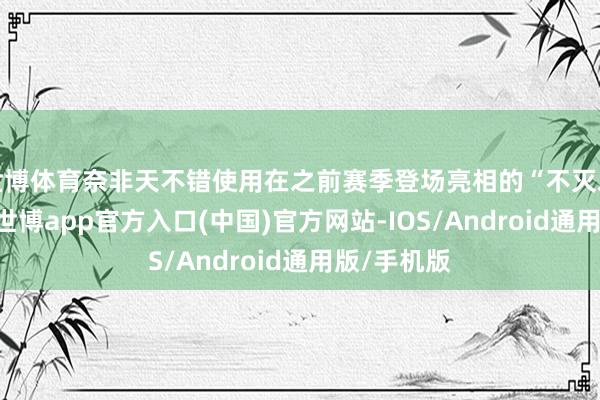 世博体育奈非天不错使用在之前赛季登场亮相的“不灭之战”主题-世博app官方入口(中国)官方网站-IOS/Android通用版/手机版