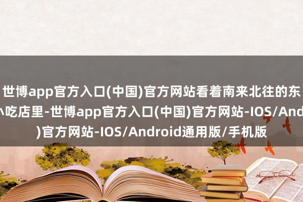 世博app官方入口(中国)官方网站看着南来北往的东谈主群；也不错在小吃店里-世博app官方入口(中国)官方网站-IOS/Android通用版/手机版
