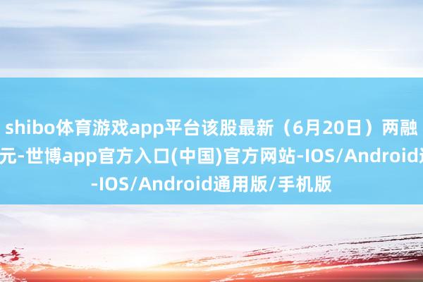 shibo体育游戏app平台该股最新（6月20日）两融余额为1.36亿元-世博app官方入口(中国)官方网站-IOS/Android通用版/手机版
