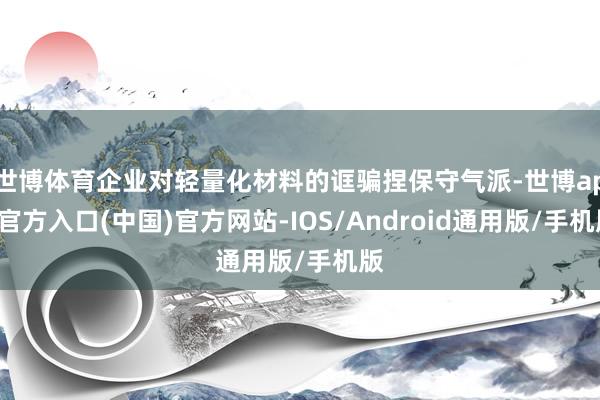 世博体育企业对轻量化材料的诓骗捏保守气派-世博app官方入口(中国)官方网站-IOS/Android通用版/手机版