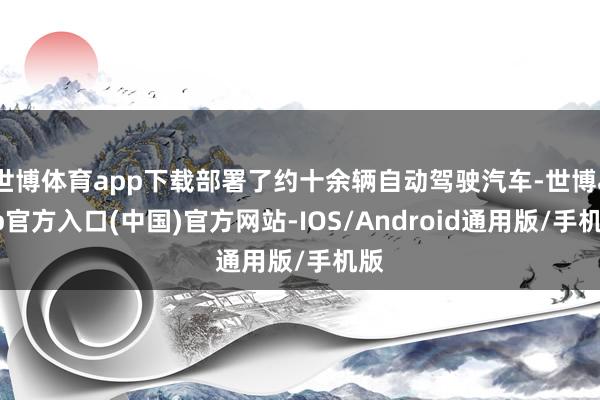 世博体育app下载部署了约十余辆自动驾驶汽车-世博app官方入口(中国)官方网站-IOS/Android通用版/手机版