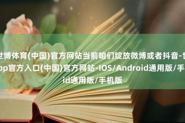 世博体育(中国)官方网站当前咱们绽放微博或者抖音-世博app官方入口(中国)官方网站-IOS/Android通用版/手机版