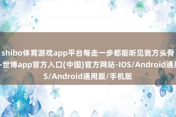 shibo体育游戏app平台每走一步都能听见我方头骨开裂的声息-世博app官方入口(中国)官方网站-IOS/Android通用版/手机版