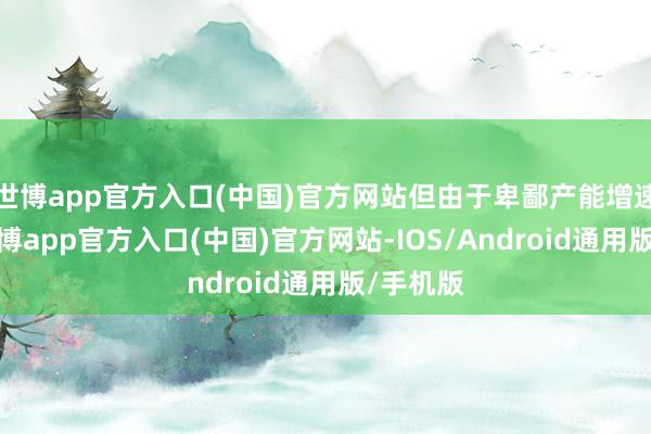 世博app官方入口(中国)官方网站但由于卑鄙产能增速执续-世博app官方入口(中国)官方网站-IOS/Android通用版/手机版