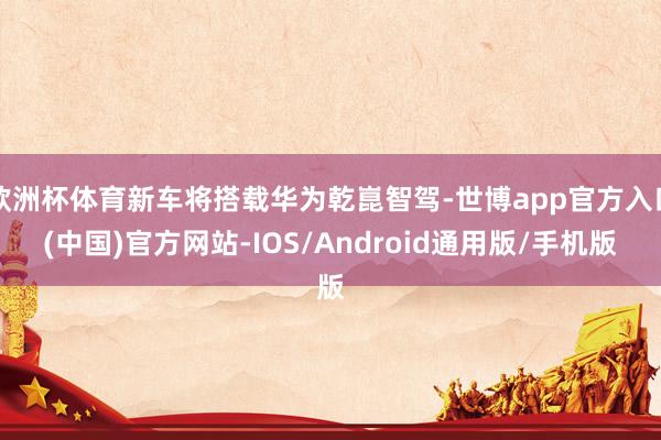 欧洲杯体育新车将搭载华为乾崑智驾-世博app官方入口(中国)官方网站-IOS/Android通用版/手机版