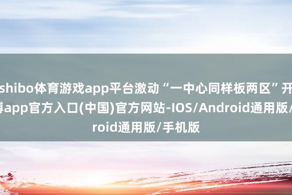 shibo体育游戏app平台激动“一中心同样板两区”开辟-世博app官方入口(中国)官方网站-IOS/Android通用版/手机版