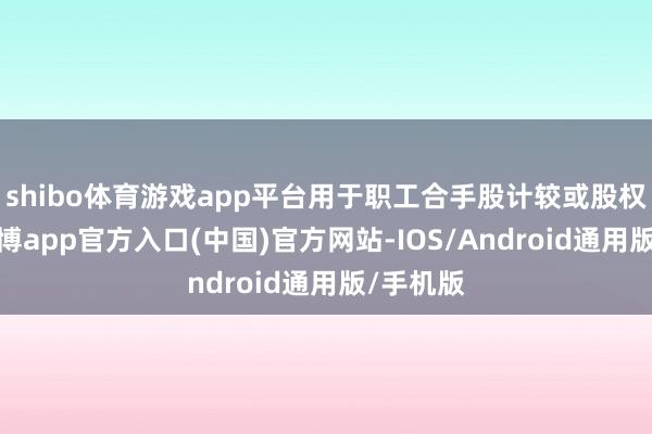 shibo体育游戏app平台用于职工合手股计较或股权激发-世博app官方入口(中国)官方网站-IOS/Android通用版/手机版