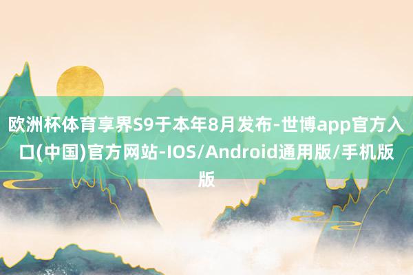 欧洲杯体育　　享界S9于本年8月发布-世博app官方入口(中国)官方网站-IOS/Android通用版/手机版