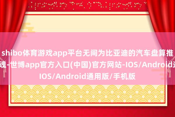 shibo体育游戏app平台无间为比亚迪的汽车盘算推算注入新的灵魂-世博app官方入口(中国)官方网站-IOS/Android通用版/手机版