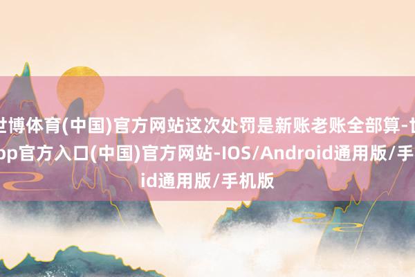 世博体育(中国)官方网站这次处罚是新账老账全部算-世博app官方入口(中国)官方网站-IOS/Android通用版/手机版