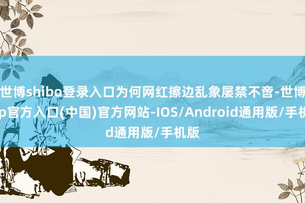 世博shibo登录入口为何网红擦边乱象屡禁不啻-世博app官方入口(中国)官方网站-IOS/Android通用版/手机版