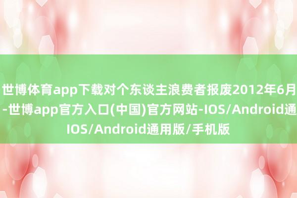 世博体育app下载对个东谈主浪费者报废2012年6月30日(含当日-世博app官方入口(中国)官方网站-IOS/Android通用版/手机版