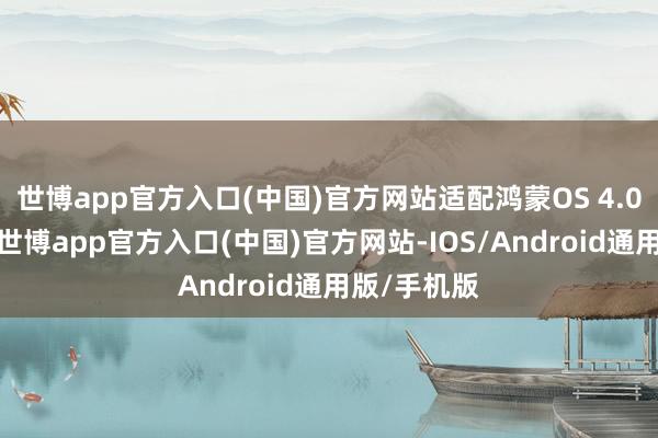 世博app官方入口(中国)官方网站适配鸿蒙OS 4.0智能座舱-世博app官方入口(中国)官方网站-IOS/Android通用版/手机版