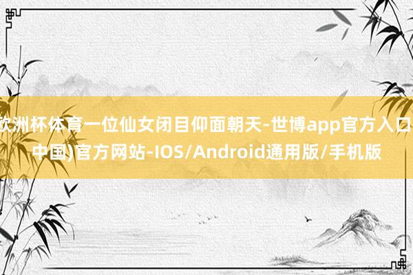 欧洲杯体育一位仙女闭目仰面朝天-世博app官方入口(中国)官方网站-IOS/Android通用版/手机版