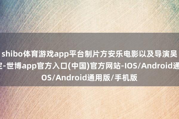 shibo体育游戏app平台制片方安乐电影以及导演吴炜伦发文否定-世博app官方入口(中国)官方网站-IOS/Android通用版/手机版