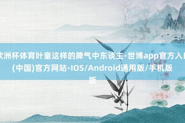 欧洲杯体育叶童这样的脾气中东谈主-世博app官方入口(中国)官方网站-IOS/Android通用版/手机版