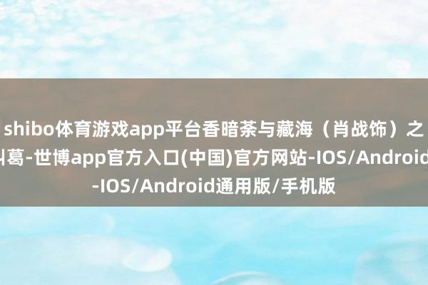 shibo体育游戏app平台香暗荼与藏海（肖战饰）之间复杂的情感纠葛-世博app官方入口(中国)官方网站-IOS/Android通用版/手机版