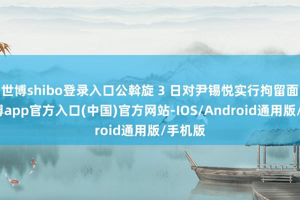 世博shibo登录入口公斡旋 3 日对尹锡悦实行拘留面貌-世博app官方入口(中国)官方网站-IOS/Android通用版/手机版