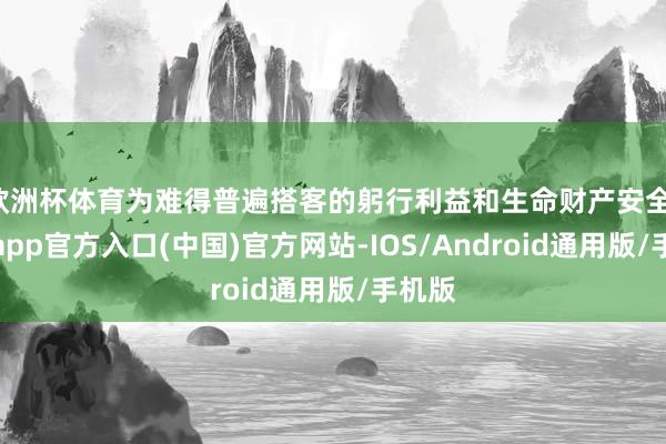 欧洲杯体育为难得普遍搭客的躬行利益和生命财产安全-世博app官方入口(中国)官方网站-IOS/Android通用版/手机版