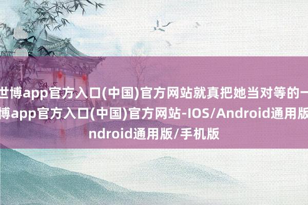 世博app官方入口(中国)官方网站就真把她当对等的一又友-世博app官方入口(中国)官方网站-IOS/Android通用版/手机版