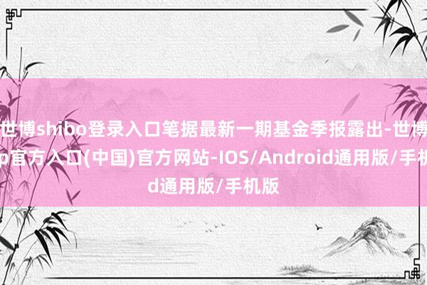 世博shibo登录入口笔据最新一期基金季报露出-世博app官方入口(中国)官方网站-IOS/Android通用版/手机版