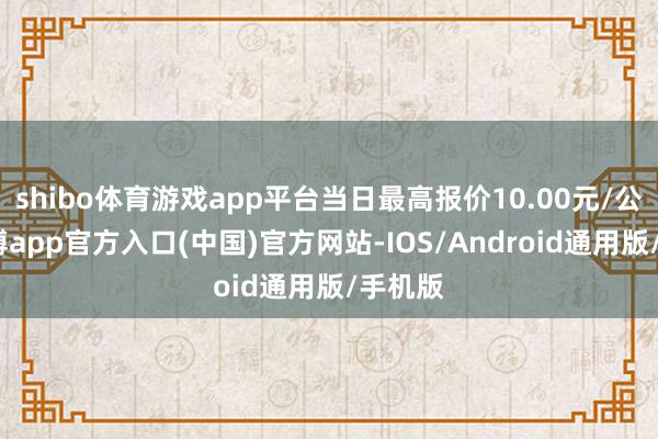 shibo体育游戏app平台当日最高报价10.00元/公斤-世博app官方入口(中国)官方网站-IOS/Android通用版/手机版