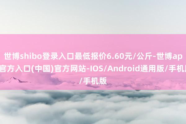 世博shibo登录入口最低报价6.60元/公斤-世博app官方入口(中国)官方网站-IOS/Android通用版/手机版