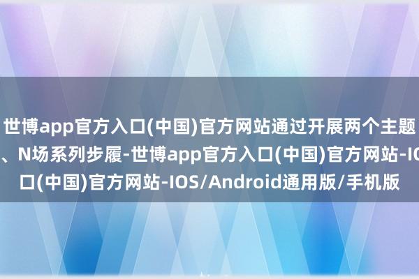 世博app官方入口(中国)官方网站通过开展两个主题步履、四大专项步履、N场系列步履-世博app官方入口(中国)官方网站-IOS/Android通用版/手机版
