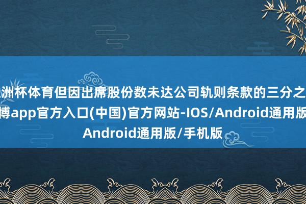 欧洲杯体育但因出席股份数未达公司轨则条款的三分之一门槛-世博app官方入口(中国)官方网站-IOS/Android通用版/手机版