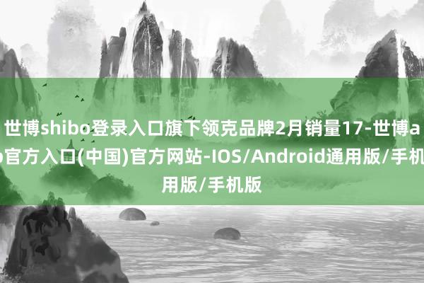 世博shibo登录入口旗下领克品牌2月销量17-世博app官方入口(中国)官方网站-IOS/Android通用版/手机版