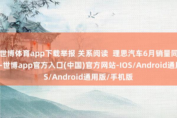 世博体育app下载举报 关系阅读  理思汽车6月销量同比大跌24%-世博app官方入口(中国)官方网站-IOS/Android通用版/手机版