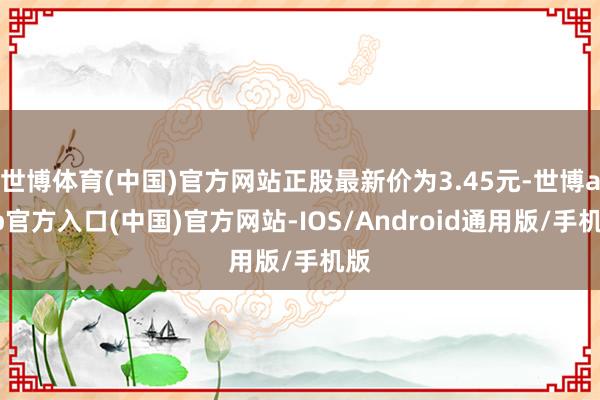 世博体育(中国)官方网站正股最新价为3.45元-世博app官方入口(中国)官方网站-IOS/Android通用版/手机版