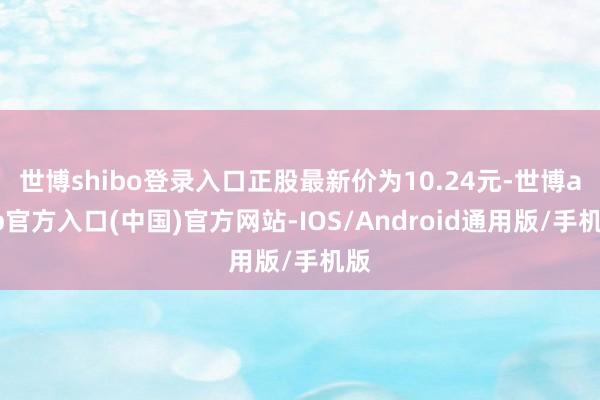 世博shibo登录入口正股最新价为10.24元-世博app官方入口(中国)官方网站-IOS/Android通用版/手机版